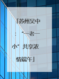苏州吴中：“一老一小”共享浓情端午