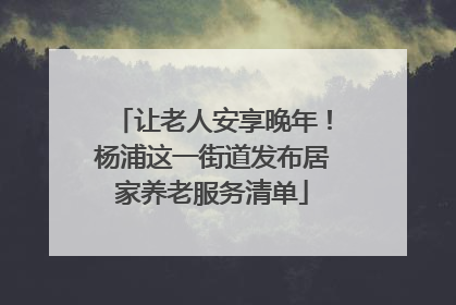 让老人安享晚年！杨浦这一街道发布居家养老服务清单