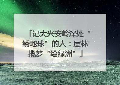 记大兴安岭深处“绣地球”的人：层林揽梦“绘绿洲”