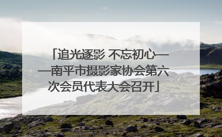 追光逐影 不忘初心——南平市摄影家协会第六次会员代表大会召开
