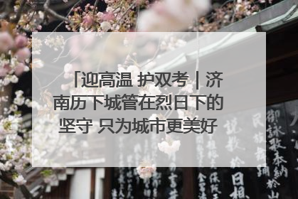 迎高温 护双考｜济南历下城管在烈日下的坚守 只为城市更美好 学子更安心