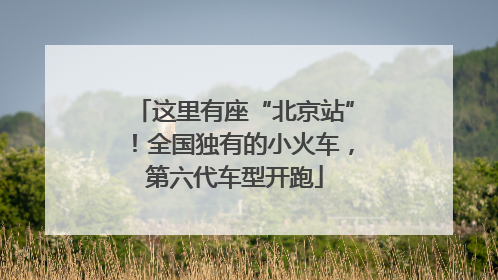 这里有座“北京站”！全国独有的小火车，第六代车型开跑