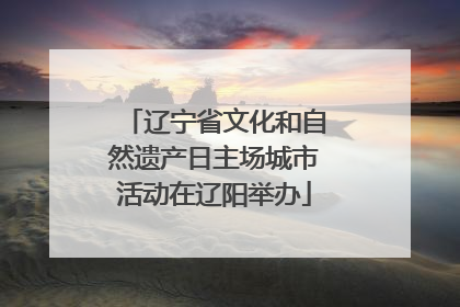 辽宁省文化和自然遗产日主场城市活动在辽阳举办
