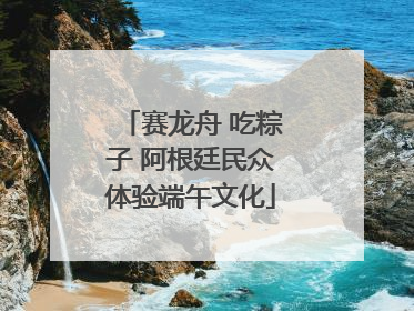 赛龙舟 吃粽子 阿根廷民众体验端午文化