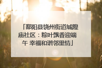 鄱阳县饶州街道城隍庙社区：粽叶飘香迎端午 幸福和谐邻里情