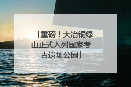 重磅！大冶铜绿山正式入列国家考古遗址公园