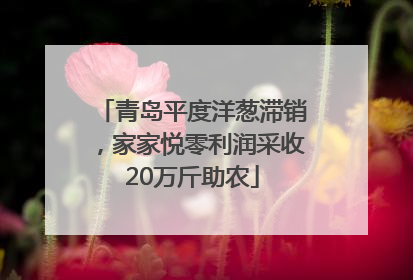 青岛平度洋葱滞销，家家悦零利润采收20万斤助农