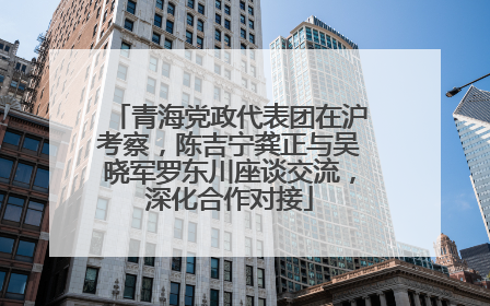 青海党政代表团在沪考察，陈吉宁龚正与吴晓军罗东川座谈交流，深化合作对接