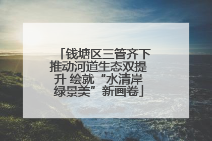 钱塘区三管齐下推动河道生态双提升 绘就“水清岸绿景美”新画卷