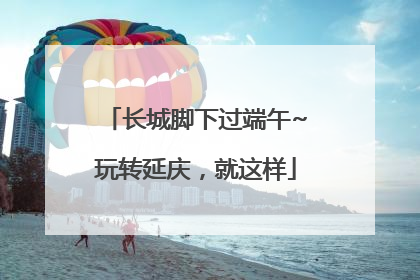 长城脚下过端午~玩转延庆，就这样