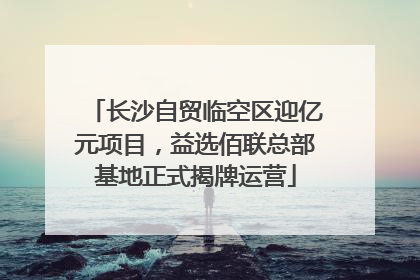 长沙自贸临空区迎亿元项目，益选佰联总部基地正式揭牌运营