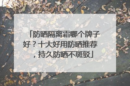 防晒隔离霜哪个牌子好？十大好用防晒推荐，持久防晒不斑驳