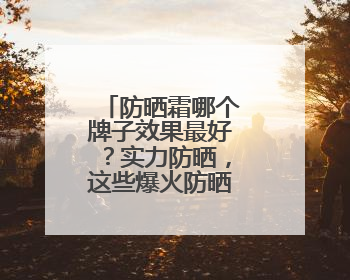 防晒霜哪个牌子效果最好？实力防晒，这些爆火防晒霜值得入手