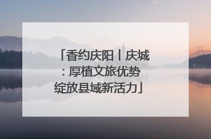香约庆阳丨庆城：厚植文旅优势 绽放县域新活力