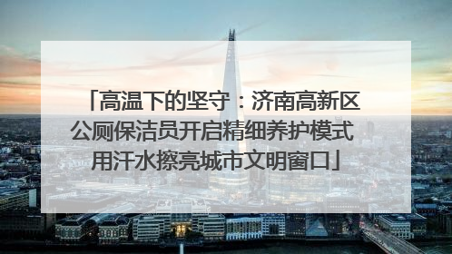 高温下的坚守：济南高新区公厕保洁员开启精细养护模式 用汗水擦亮城市文明窗口