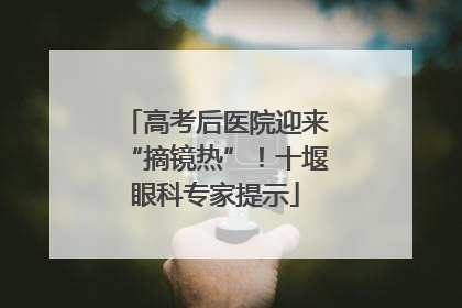 高考后医院迎来“摘镜热”！十堰眼科专家提示