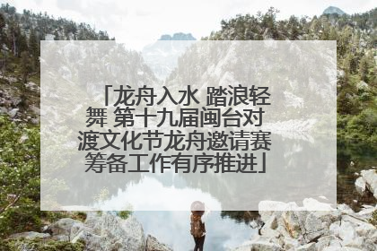 龙舟入水 踏浪轻舞 第十九届闽台对渡文化节龙舟邀请赛筹备工作有序推进
