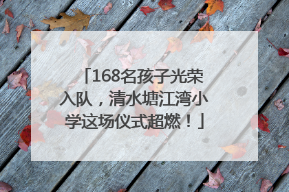 168名孩子光荣入队，清水塘江湾小学这场仪式超燃！