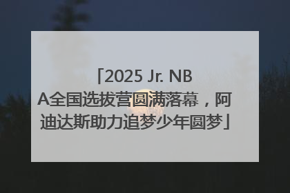 2025 Jr. NBA全国选拔营圆满落幕，阿迪达斯助力追梦少年圆梦