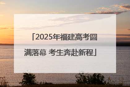 2025年福建高考圆满落幕 考生奔赴新程