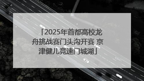 2025年首都高校龙舟挑战赛门头沟开赛 京津健儿竞速门城湖
