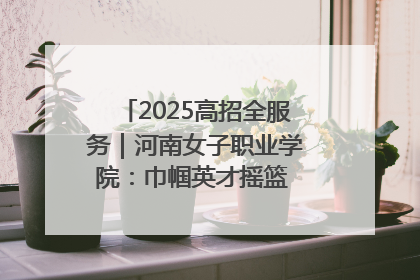 2025高招全服务｜河南女子职业学院：巾帼英才摇篮 职教创新高地
