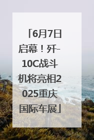6月7日启幕！歼-10C战斗机将亮相2025重庆国际车展