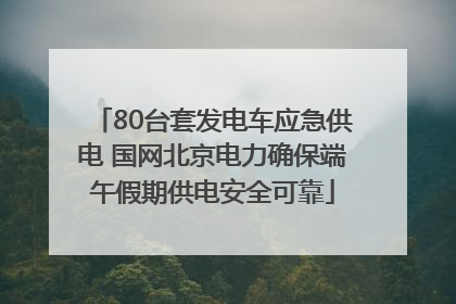 80台套发电车应急供电 国网北京电力确保端午假期供电安全可靠