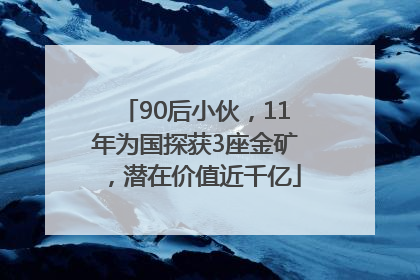 90后小伙，11年为国探获3座金矿，潜在价值近千亿