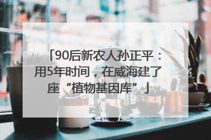 90后新农人孙正平：用5年时间，在威海建了座“植物基因库”